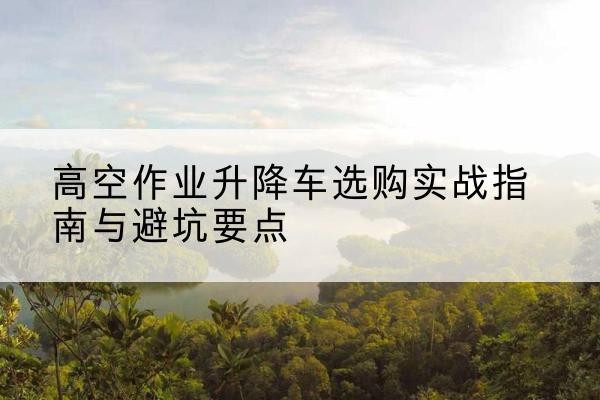 泸州升降车怎么选-高空作业升降车选购实战指南与避坑要点