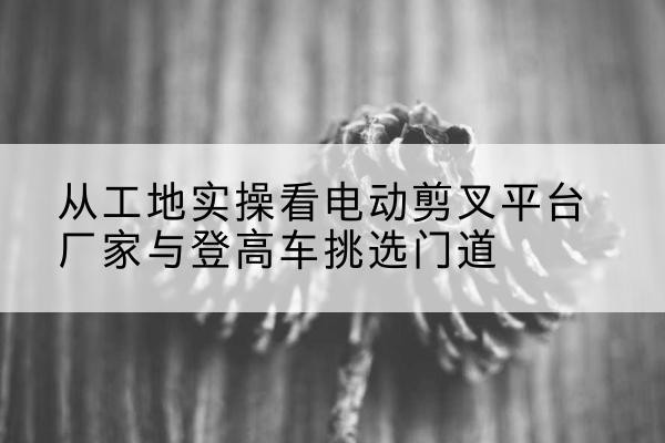 泸州电动剪叉升降平台厂家-从工地实操看电动剪叉平台厂家与登高车挑选门道