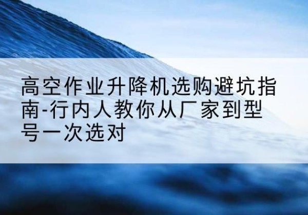 泸州升降平台厂家-高空作业升降机选购避坑指南-行内人教你从厂家到型号一次选对