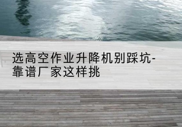 泸州剪叉式升降机厂家-选高空作业升降机别踩坑-靠谱厂家这样挑