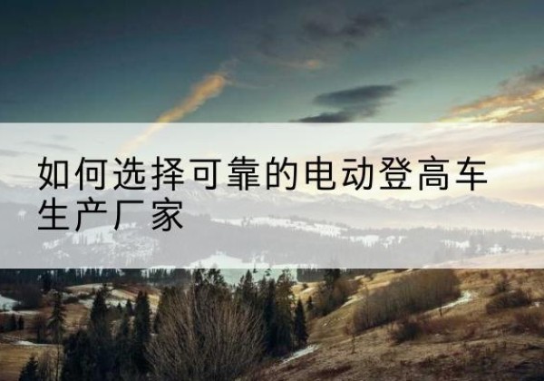 泸州电动登高车厂家-如何选择可靠的电动登高车生产厂家