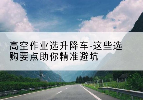泸州升降车厂家-高空作业选升降车-这些选购要点助你*避坑