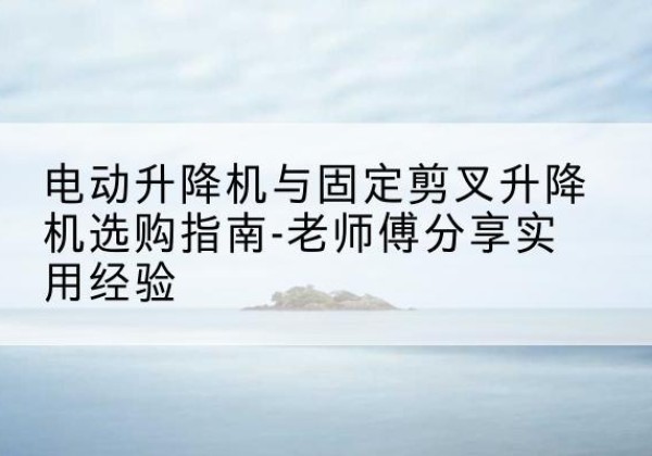 泸州电动升降机怎么选-电动升降机与固定剪叉升降机选购指南-老师傅分享实用经验