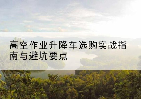 泸州升降车怎么选-高空作业升降车选购实战指南与避坑要点