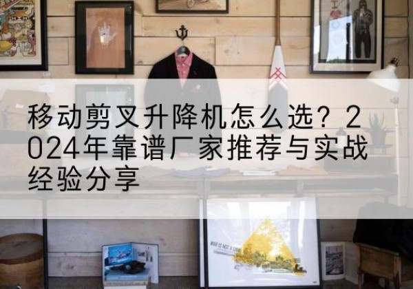 泸州升降平台厂家推荐-移动剪叉升降机怎么选？2024年靠谱厂家推荐与实战经验分享
